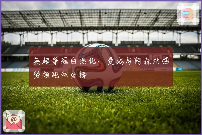 英超争冠白热化，曼城与阿森纳强势领跑积分榜