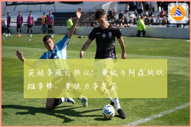 英超争冠白热化：曼城与阿森纳双雄争锋，曼联力争复苏