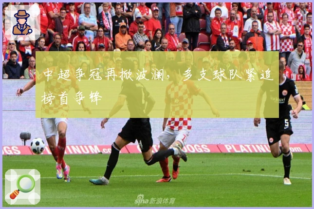 中超争冠再掀波澜，多支球队紧追榜首争锋