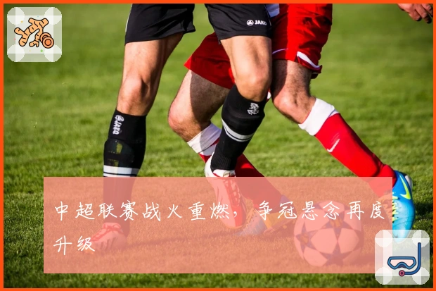 中超联赛战火重燃，争冠悬念再度升级