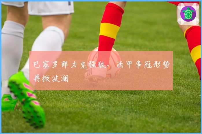 巴塞罗那力克强敌，西甲争冠形势再掀波澜