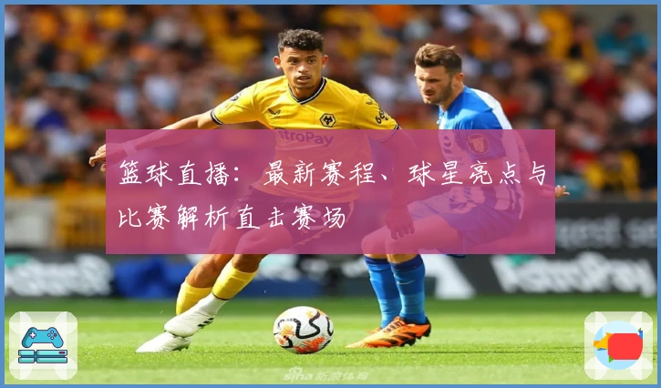 篮球直播：最新赛程、球星亮点与比赛解析直击赛场
