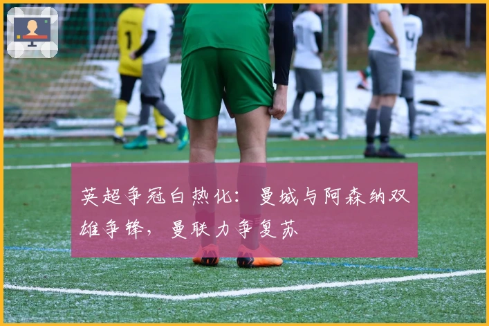 英超争冠白热化:曼城与阿森纳双雄争锋,曼联力争复苏