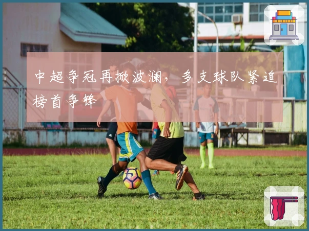 中超争冠再掀波澜，多支球队紧追榜首争锋