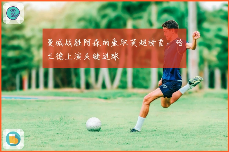 曼城战胜阿森纳豪取英超榜首，哈兰德上演关键进球