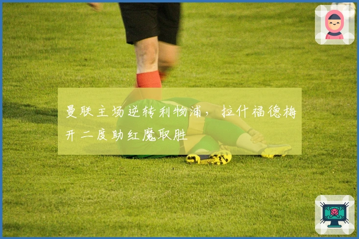 曼联主场逆转利物浦，拉什福德梅开二度助红魔取胜